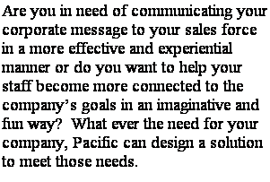Text Box: Are you in need of communicating your corporate message to your sales force in a more effective and experiential manner or do you want to help your staff become more connected to the companys goals in an imaginative and fun way?  What ever the need for your company, Pacific can design a solution to meet those needs.

