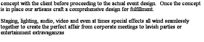 Text Box: concept with the client before proceeding to the actual event design.  Once the concept is in place our artisans craft a comprehensive design for fulfillment. 
Staging, lighting, audio, video and even at times special effects all wind seamlessly together to create the perfect affair from corporate meetings to lavish parties or entertainment extravaganzas

with the client before proceeding to the actual event design.  Once the concept is in place our artisans craft a comprehensive design for fulfillment.
 
Staging, lighting, audio, video and even at times special effects all wind seamlessly together to create the perfect affair from corporate meetings to lavish parties or entertainment extravaganzas.
 
Are you in need of communicating your corporate message to your sales force in a more effective and experiential manner or do you want to help your staff become more connected to the companys goals in an imaginative and fun way?  What ever the need for your company, Pacific can design a solution to meet those needs.
 
Is it a special occasion or are you having an event you wish others in attendance to remember as a once in a life time experience?  Our team has the talent and the background to bring those dreams, and many others to a resplendent reality. 
