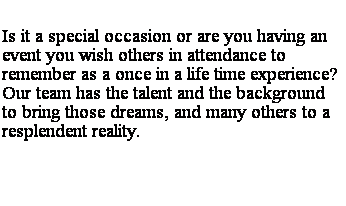 Text Box: Is it a special occasion or are you having an event you wish others in attendance to remember as a once in a life time experience?  Our team has the talent and the background to bring those dreams, and many others to a resplendent reality. 

